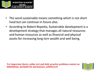 • The word sustainable means something which is not short
lived but can continue in future also.
• According to Robert Repetto, Sustainable development is a
development strategy that manages all natural resources
and human resources as well as financial and physical
assets for increasing long tern wealth and well being.
For important sheets, online test and daily practice problems contact us:
8909305261, 8476956739, 8433162421, 6399912137
 