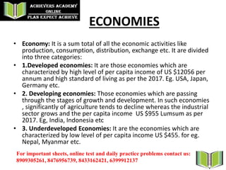 ECONOMIES
• Economy: It is a sum total of all the economic activities like
production, consumption, distribution, exchange etc. It are divided
into three categories:
• 1.Developed economies: It are those economies which are
characterized by high level of per capita income of US $12056 per
annum and high standard of living as per the 2017. Eg. USA, Japan,
Germany etc.
• 2. Developing economies: Those economies which are passing
through the stages of growth and development. In such economies
, significantly of agriculture tends to decline whereas the industrial
sector grows and the per capita income US $955 Lumsum as per
2017. Eg, India, Indonesia etc
• 3. Underdeveloped Economies: It are the economies which are
characterized by low level of per capita income US $455. for eg.
Nepal, Myanmar etc.
For important sheets, online test and daily practice problems contact us:
8909305261, 8476956739, 8433162421, 6399912137
 