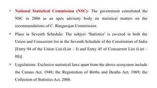 • National Statistical Commission (NSC)- The government constituted the
NSC in 2006 as an apex advisory body on statistical matters on the
recommendations of C. Rangarajan Commission.
• Place in Seventh Schedule: The subject ‘Statistics’ is covered in both the
Union and Concurrent list in the Seventh Schedule of the Constitution of India
[Entry 94 of the Union List (List – I) and Entry 45 of Concurrent List (List –
III)].
• Legislations: Exclusive statistical laws apart from the above ecosystem include
the Census Act, 1948; the Registration of Births and Deaths Act, 1969; the
Collection of Statistics Act, 2008.
 
