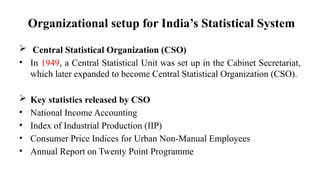 Organizational setup for India’s Statistical System
 Central Statistical Organization (CSO)
• In 1949, a Central Statistical Unit was set up in the Cabinet Secretariat,
which later expanded to become Central Statistical Organization (CSO).
 Key statistics released by CSO
• National Income Accounting
• Index of Industrial Production (IIP)
• Consumer Price Indices for Urban Non-Manual Employees
• Annual Report on Twenty Point Programme
 