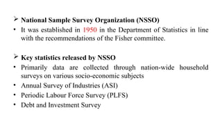  National Sample Survey Organization (NSSO)
• It was established in 1950 in the Department of Statistics in line
with the recommendations of the Fisher committee.
 Key statistics released by NSSO
• Primarily data are collected through nation-wide household
surveys on various socio-economic subjects
• Annual Survey of Industries (ASI)
• Periodic Labour Force Survey (PLFS)
• Debt and Investment Survey
 