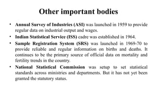 Other important bodies
• Annual Survey of Industries (ASI) was launched in 1959 to provide
regular data on industrial output and wages.
• Indian Statistical Service (ISS) cadre was established in 1964.
• Sample Registration System (SRS) was launched in 1969-70 to
provide reliable and regular information on births and deaths. It
continues to be the primary source of official data on mortality and
fertility trends in the country.
• National Statistical Commission was setup to set statistical
standards across ministries and departments. But it has not yet been
granted the statutory status.
 