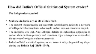 How did India’s Official Statistical System evolve?
Pre independence period
• Statistics in India are as old as statecraft.
• The ancient Indian treatise on statecraft, Arthashastra, refers to a network
of village-level accountants who would collect data on economic output.
• The medieval-era text, Ain-i-Akbari, details an exhaustive apparatus to
collect data on farm produce and mentions royal attempts to standardize
the system of weights and measurements.
• India’s official statistical system, as we know it today, began taking shape
during the British Raj (1858–1947).
 
