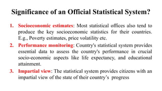 Significance of an Official Statistical System?
1. Socioeconomic estimates: Most statistical offices also tend to
produce the key socioeconomic statistics for their countries.
E.g., Poverty estimates, price volatility etc.
2. Performance monitoring: Country's statistical system provides
essential data to assess the country's performance in crucial
socio-economic aspects like life expectancy, and educational
attainment.
3. Impartial view: The statistical system provides citizens with an
impartial view of the state of their country’s progress
 