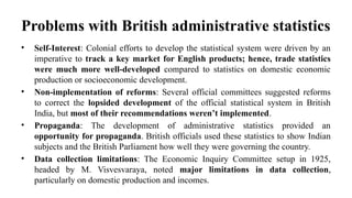Problems with British administrative statistics
• Self-Interest: Colonial efforts to develop the statistical system were driven by an
imperative to track a key market for English products; hence, trade statistics
were much more well-developed compared to statistics on domestic economic
production or socioeconomic development.
• Non-implementation of reforms: Several official committees suggested reforms
to correct the lopsided development of the official statistical system in British
India, but most of their recommendations weren’t implemented.
• Propaganda: The development of administrative statistics provided an
opportunity for propaganda. British officials used these statistics to show Indian
subjects and the British Parliament how well they were governing the country.
• Data collection limitations: The Economic Inquiry Committee setup in 1925,
headed by M. Visvesvaraya, noted major limitations in data collection,
particularly on domestic production and incomes.
 
