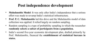 Post independence development
• Mahalanobis Model: It was only after India’s independence that a serious
effort was made to revamp India’s statistical infrastructure.
• Prof. P. C. Mahalanobis led this drive and the Mahalanobis model of data
collection was applied. It relied largely on random sampling.
• Random sampling is a type of probability sampling in which the researcher
randomly selects a subset of participants from a population.
• India’s second five-year economic development plan, drafted primarily by
Prof. Mahalanobis, financed the establishment of statistical bureaus in
states.
 