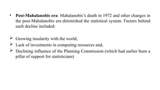 • Post-Mahalanobis era: Mahalanobis’s death in 1972 and other changes in
the post-Mahalanobis era diminished the statistical system. Factors behind
such decline included:
 Growing insularity with the world,
 Lack of investments in computing resources and,
 Declining influence of the Planning Commission (which had earlier been a
pillar of support for statisticians)
 