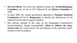 • Revival Efforts: To review the statistical system, the Narain-Bhatnagar
Committee was set up in 1979 followed by the Khusro Committee in
1984.
• In early 2000, the central government appointed a National Statistical
Commission led by C. Rangarajan to identify the deficiencies of the
statistical system and to suggest remedies.
• The reforms initiated in the wake of the Rangarajan Commission’s
recommendations though commendable, failed to address the deep-
rooted crisis the system faced. The development of the statistical system
remains a work in progress.
 