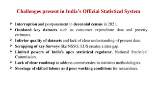 Challenges present in India’s Official Statistical System
 Interruption and postponement in decennial census in 2021.
 Outdated key datasets such as consumer expenditure data and poverty
estimates.
 Inferior quality of datasets and lack of clear understanding of present data.
 Scrapping of key Surveys like NSSO, EUS creates a data gap.
 Limited powers of India’s apex statistical regulator, National Statistical
Commission.
 Lack of clear roadmap to address controversies in statistics methodologies.
 Shortage of skilled labour and poor working conditions for researchers.
 