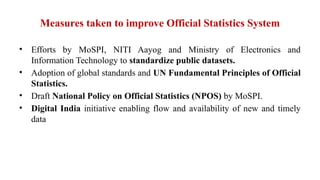 Measures taken to improve Official Statistics System
• Efforts by MoSPI, NITI Aayog and Ministry of Electronics and
Information Technology to standardize public datasets.
• Adoption of global standards and UN Fundamental Principles of Official
Statistics.
• Draft National Policy on Official Statistics (NPOS) by MoSPI.
• Digital India initiative enabling flow and availability of new and timely
data
 