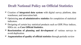Draft National Policy on Official Statistics
 Creation of integrated data system with digital survey platform, data
warehouse, and innovation hub.
 Optimizing use of administrative statistics for completion of statistical
indicators.
 Designing of certain key statistical products such as GDP, Price indices,
SDGs etc. as Core Official Statistics.
 Reorientation of planning and development of various surveys to
avoid duplication.
 Augmentation of quality of official statistics through periodic review
 