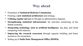 Way ahead
• Formation of Statistical Reforms Commission.
• Framing a new statistical architecture and strategy.
• Utilizing regular surveys to fill gaps in administrative datasets.
• Strengthening statistical infrastructure for real-time monitoring of the
Indian economy.
• Integrating technology such as artificial intelligence, big data, and cloud
computing with statistics.
• Improving the research ecosystem through capacity building and better
incentives for researchers.
• Setting up of India Data Management Office (IDMO).
 