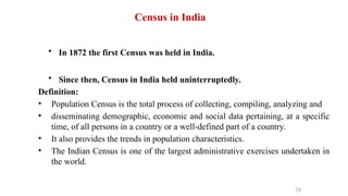 Census in India
• In 1872 the first Census was held in India.
• Since then, Census in India held uninterruptedly.
Definition:
• Population Census is the total process of collecting, compiling, analyzing and
• disseminating demographic, economic and social data pertaining, at a specific
time, of all persons in a country or a well-defined part of a country.
• It also provides the trends in population characteristics.
• The Indian Census is one of the largest administrative exercises undertaken in
the world.
29
 