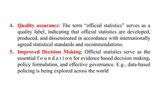 4. Quality assurance: The term “official statistics” serves as a
quality label, indicating that official statistics are developed,
produced, and disseminated in accordance with internationally
agreed statistical standards and recommendations.
5. Improved Decision Making: Official statistics serve as the
essential f o u n d a t i o n for evidence based decision making,
policy formulation, and effective governance. E.g., data-based
policing is being explored across the world
 