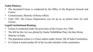 Nodal Ministry:
• The decennial Census is conducted by the Office of the Registrar General and
Census
• Commissioner, Ministry of Home Affairs.
• Until 1951, the Census Organisation was set up on an ad-hoc basis for each
Census.
Legal/Constitutional Backing:
• Census is conducted under the provisions of the Census Act, 1948.
• The bill for this Act was piloted by Sardar Vallabhbhai Patel, the then Home
• Minister of India.
• The population census is a Union subject under Article 246 of India Constitution.
• It is listed at serial number 69 of the seventh schedule of the constitution.
 