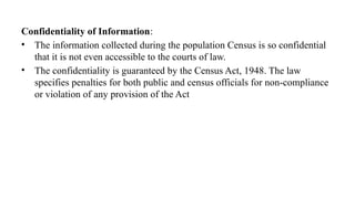 Confidentiality of Information:
• The information collected during the population Census is so confidential
that it is not even accessible to the courts of law.
• The confidentiality is guaranteed by the Census Act, 1948. The law
specifies penalties for both public and census officials for non-compliance
or violation of any provision of the Act
 