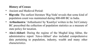 History of Census
• Ancient and Medieval Period:
• Rigveda: The earliest literature 'Rig-Veda' reveals that some kind of
population count was maintained during 800-600 BC in India.
• Arthashastra: 'Arthashastra' by 'Kautilya' written in the 3rd Century
BC prescribed the collection of population statistics as a measure of
state policy for taxation.
• Ain-i-Akbari: During the regime of the Mughal king Akbar, the
administrative report 'Ain-e-Akbari' also included comprehensive
data pertaining to population, industry, wealth and many other
characteristics.
 