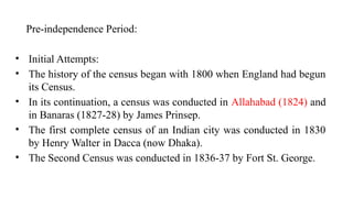 Pre-independence Period:
• Initial Attempts:
• The history of the census began with 1800 when England had begun
its Census.
• In its continuation, a census was conducted in Allahabad (1824) and
in Banaras (1827-28) by James Prinsep.
• The first complete census of an Indian city was conducted in 1830
by Henry Walter in Dacca (now Dhaka).
• The Second Census was conducted in 1836-37 by Fort St. George.
 
