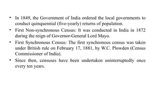 • In 1849, the Government of India ordered the local governments to
conduct quinquennial (five-yearly) returns of population.
• First Non-synchronous Census: It was conducted in India in 1872
during the reign of Governor-General Lord Mayo.
• First Synchronous Census: The first synchronous census was taken
under British rule on February 17, 1881, by W.C. Plowden (Census
Commissioner of India).
• Since then, censuses have been undertaken uninterruptedly once
every ten years.
 