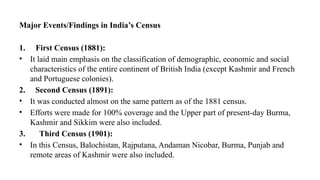 Major Events/Findings in India’s Census
1. First Census (1881):
• It laid main emphasis on the classification of demographic, economic and social
characteristics of the entire continent of British India (except Kashmir and French
and Portuguese colonies).
2. Second Census (1891):
• It was conducted almost on the same pattern as of the 1881 census.
• Efforts were made for 100% coverage and the Upper part of present-day Burma,
Kashmir and Sikkim were also included.
3. Third Census (1901):
• In this Census, Balochistan, Rajputana, Andaman Nicobar, Burma, Punjab and
remote areas of Kashmir were also included.
 