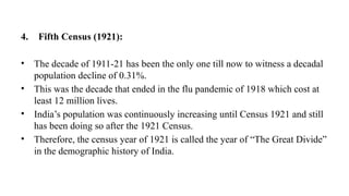 4. Fifth Census (1921):
• The decade of 1911-21 has been the only one till now to witness a decadal
population decline of 0.31%.
• This was the decade that ended in the flu pandemic of 1918 which cost at
least 12 million lives.
• India’s population was continuously increasing until Census 1921 and still
has been doing so after the 1921 Census.
• Therefore, the census year of 1921 is called the year of “The Great Divide”
in the demographic history of India.
 