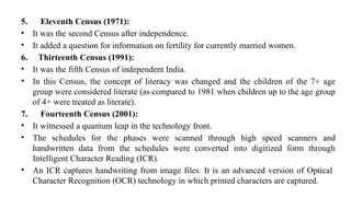 5. Eleventh Census (1971):
• It was the second Census after independence.
• It added a question for information on fertility for currently married women.
6. Thirteenth Census (1991):
• It was the fifth Census of independent India.
• In this Census, the concept of literacy was changed and the children of the 7+ age
group were considered literate (as compared to 1981 when children up to the age group
of 4+ were treated as literate).
7. Fourteenth Census (2001):
• It witnessed a quantum leap in the technology front.
• The schedules for the phases were scanned through high speed scanners and
handwritten data from the schedules were converted into digitized form through
Intelligent Character Reading (ICR).
• An ICR captures handwriting from image files. It is an advanced version of Optical
Character Recognition (OCR) technology in which printed characters are captured.
 