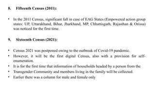 8. Fifteenth Census (2011):
• In the 2011 Census, significant fall in case of EAG States (Empowered action group
states: UP, Uttarakhand, Bihar, Jharkhand, MP, Chhattisgarh, Rajasthan & Orissa)
was noticed for the first time.
9. Sixteenth Census (2021):
• Census 2021 was postponed owing to the outbreak of Covid-19 pandemic.
• However, it will be the first digital Census, also with a provision for self-
enumeration.
• It is for the first time that information of households headed by a person from the
• Transgender Community and members living in the family will be collected.
• Earlier there was a column for male and female only
 