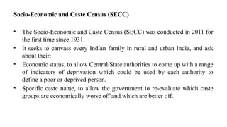 Socio-Economic and Caste Census (SECC)
• The Socio-Economic and Caste Census (SECC) was conducted in 2011 for
the first time since 1931.
• It seeks to canvass every Indian family in rural and urban India, and ask
about their:
• Economic status, to allow Central/State authorities to come up with a range
of indicators of deprivation which could be used by each authority to
define a poor or deprived person.
• Specific caste name, to allow the government to re-evaluate which caste
groups are economically worse off and which are better off.
 