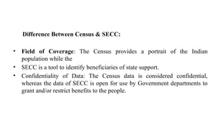 Difference Between Census & SECC:
• Field of Coverage: The Census provides a portrait of the Indian
population while the
• SECC is a tool to identify beneficiaries of state support.
• Confidentiality of Data: The Census data is considered confidential,
whereas the data of SECC is open for use by Government departments to
grant and/or restrict benefits to the people.
 