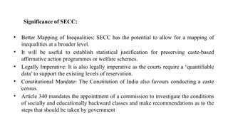 Significance of SECC:
• Better Mapping of Inequalities: SECC has the potential to allow for a mapping of
inequalities at a broader level.
• It will be useful to establish statistical justification for preserving caste-based
affirmative action programmes or welfare schemes.
• Legally Imperative: It is also legally imperative as the courts require a ‘quantifiable
data’ to support the existing levels of reservation.
• Constitutional Mandate: The Constitution of India also favours conducting a caste
census.
• Article 340 mandates the appointment of a commission to investigate the conditions
of socially and educationally backward classes and make recommendations as to the
steps that should be taken by government
 