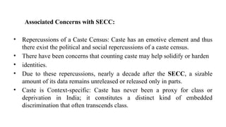 Associated Concerns with SECC:
• Repercussions of a Caste Census: Caste has an emotive element and thus
there exist the political and social repercussions of a caste census.
• There have been concerns that counting caste may help solidify or harden
• identities.
• Due to these repercussions, nearly a decade after the SECC, a sizable
amount of its data remains unreleased or released only in parts.
• Caste is Context-specific: Caste has never been a proxy for class or
deprivation in India; it constitutes a distinct kind of embedded
discrimination that often transcends class.
 