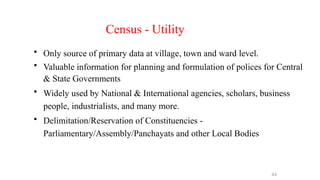 Census - Utility
• Only source of primary data at village, town and ward level.
• Valuable information for planning and formulation of polices for Central
& State Governments
• Widely used by National & International agencies, scholars, business
people, industrialists, and many more.
• Delimitation/Reservation of Constituencies -
Parliamentary/Assembly/Panchayats and other Local Bodies
44
 