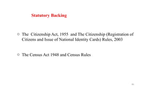 o The Citizenship Act, 1955 and The Citizenship (Registration of
Citizens and Issue of National Identity Cards) Rules, 2003
o The Census Act 1948 and Census Rules
46
Statutory Backing
 