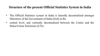 Structure of the present Official Statistics System in India
• The Official Statistics system in India is laterally decentralized amongst
Ministries of the Government of India (GoI) at the
• central level, and vertically decentralized between the Centre and the
States/Union Territories (UTs)
 