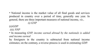• National income is the market value of all final goods and services
produced in country over a period of time, generally one year. In
general, there are three important measures of national income, viz.,
(i) GNP
(ii)GDP
(iii) NNP
• In measuring GNP, income earned abroad by the nationals is added
and income earned
by foreigners in the country is subtracted from national income
estimates; on the contrary, a reverse process is used in estimating GDP.
 