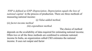 NNP is defined as GNP–Depreciation. Depreciation equals the loss of
national capital in the process of production. There are three methods of
measuring national income:
(i) Value-added method,
(ii) factor-income method
(iii) expenditure method.
The choice of method
depends on the availability of data required for estimating national income.
Often two or all the three methods are combined to estimate national.
income In India, an organization called CSO estimates the national
income. It uses net output and factor
 