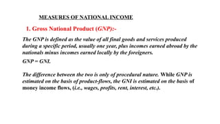 MEASURES OF NATIONAL INCOME
1. Gross National Product (GNP):-
The GNP is defined as the value of all final goods and services produced
during a specific period, usually one year, plus incomes earned abroad by the
nationals minus incomes earned locally by the foreigners.
GNP = GNI.
The difference between the two is only of procedural nature. While GNP is
estimated on the basis of product-flows, the GNI is estimated on the basis of
money income flows, (i.e., wages, profits, rent, interest, etc.).
 