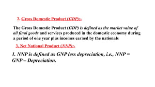 2. Gross Domestic Product (GDP):-
The Gross Domestic Product (GDP) is defined as the market value of
all final goods and services produced in the domestic economy during
a period of one year plus incomes earned by the nationals
3. Net National Product (NNP):-
1. NNP is defined as GNP less depreciation, i.e., NNP =
GNP – Depreciation.
 