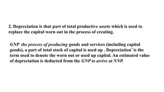 2. Depreciation is that part of total productive assets which is used to
replace the capital worn out in the process of creating.
GNP the process of producing goods and services (including capital
goods), a part of total stock of capital is used up . Depreciation’ is the
term used to denote the worn out or used up capital. An estimated value
of depreciation is deducted from the GNP to arrive at NNP.
 