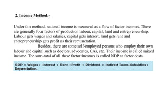 2. Income Method:-
Under this method, national income is measured as a flow of factor incomes. There
are generally four factors of production labour, capital, land and entrepreneurship.
Labour gets wages and salaries, capital gets interest, land gets rent and
entrepreneurship gets profit as their remuneration.
Besides, there are some self-employed persons who employ their own
labour and capital such as doctors, advocates, CAs, etc. Their income is called mixed
income. The sum-total of all these factor incomes is called NDP at factor costs.
 
