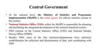 Central Government
• At the national level, the Ministry of Statistics and Programme
Implementation (MoSPI) is the nodal agency for official statistics system in
the country.
• National Statistics Office (NSO) within the MoSPI is responsible for planning
and facilitating the integrated development of the national statistical system.
• NSO consists of the Central Statistics Office (CSO) and National Sample
Survey Office (NSSO).
• Besides NSO, most of the line ministries/departments have statistical
establishments for collection and dissemination of data, and coordinating with
NSO
 