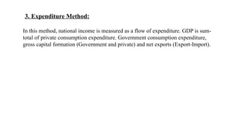 3. Expenditure Method:
In this method, national income is measured as a flow of expenditure. GDP is sum-
total of private consumption expenditure. Government consumption expenditure,
gross capital formation (Government and private) and net exports (Export-Import).
 
