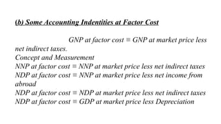 (b) Some Accounting Indentities at Factor Cost
GNP at factor cost ≡ GNP at market price less
net indirect taxes.
Concept and Measurement
NNP at factor cost ≡ NNP at market price less net indirect taxes
NDP at factor cost ≡ NNP at market price less net income from
abroad
NDP at factor cost ≡ NDP at market price less net indirect taxes
NDP at factor cost ≡ GDP at market price less Depreciation
 