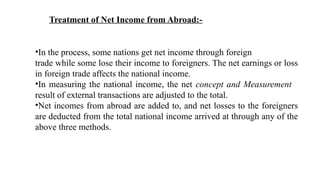 Treatment of Net Income from Abroad:-
•In the process, some nations get net income through foreign
trade while some lose their income to foreigners. The net earnings or loss
in foreign trade affects the national income.
•In measuring the national income, the net concept and Measurement
result of external transactions are adjusted to the total.
•Net incomes from abroad are added to, and net losses to the foreigners
are deducted from the total national income arrived at through any of the
above three methods.
 
