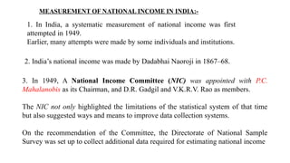 MEASUREMENT OF NATIONAL INCOME IN INDIA:-
1. In India, a systematic measurement of national income was first
attempted in 1949.
Earlier, many attempts were made by some individuals and institutions.
2. India’s national income was made by Dadabhai Naoroji in 1867–68.
3. In 1949, A National Income Committee (NIC) was appointed with P.C.
Mahalanobis as its Chairman, and D.R. Gadgil and V.K.R.V. Rao as members.
The NIC not only highlighted the limitations of the statistical system of that time
but also suggested ways and means to improve data collection systems.
On the recommendation of the Committee, the Directorate of National Sample
Survey was set up to collect additional data required for estimating national income
 