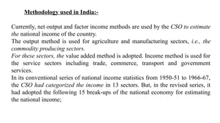 Methodology used in India:-
Currently, net output and factor income methods are used by the CSO to estimate
the national income of the country.
The output method is used for agriculture and manufacturing sectors, i.e., the
commodity producing sectors.
For these sectors, the value added method is adopted. Income method is used for
the service sectors including trade, commerce, transport and government
services.
In its conventional series of national income statistics from 1950-51 to 1966-67,
the CSO had categorized the income in 13 sectors. But, in the revised series, it
had adopted the following 15 break-ups of the national economy for estimating
the national income;
 