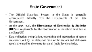State Government
• The Official Statistical System in the States is generally
decentralized laterally over the Departments of the State
Government.
• At the apex level, the Directorates of Economics & Statistics
(DES) is responsible for the coordination of statistical activities in
the State/UT.
• Data collection, compilation, processing and preparation of results
are carried out by the states for most of the sectors and state-wise
results are used by the centre for an all-India level statistics.
 