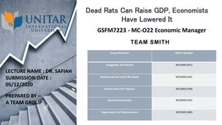 TEAM SMITH
Group Members Matric Number
Kanggadevi A/P Murthi MC200912013
Mohammad Faiz Asyraf Bin Razali MC200911631
Pamela Pisha A/P Theesan MC200911958
Sharanya Marimuthu MC200911931
Yoganeswarri A/P Subramaniam MC200911869
Dead Rats Can Raise GDP, Economists
Have Lowered It
GSFM7223 - MC-O22 Economic Manager
LECTURE NAME : DR. SAFIAH
SUBMISSION DATE :
05/12/2020
PREPARED BY –
A TEAM GROUP
 