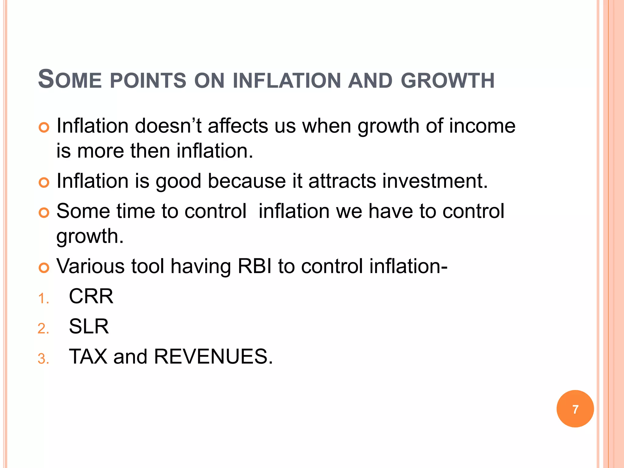 SOME POINTS ON INFLATION AND GROWTH
 Inflation doesn’t affects us when growth of income
is more then inflation.
 Inflation is good because it attracts investment.
 Some time to control inflation we have to control
growth.
 Various tool having RBI to control inflation-
1. CRR
2. SLR
3. TAX and REVENUES.
7
 
