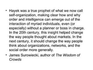 Hayek was a true prophet of what we now call self-organization, making clear how and why order and intelligence can emerge out of the interaction of myriad individuals, even (or especially) without a planner or boss in charge. In the 20th century, this insight helped change the way people thought about markets. In the next century, it should change the way people think about organizations, networks, and the social order more generally.  James Surowiecki, author of  The Wisdom of Crowds 